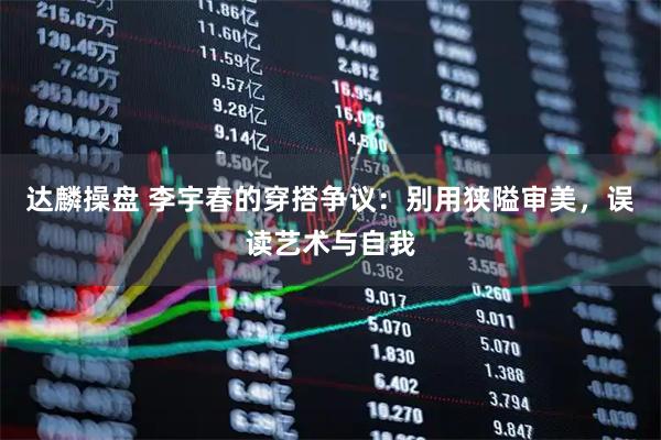 达麟操盘 李宇春的穿搭争议：别用狭隘审美，误读艺术与自我