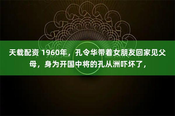 天载配资 1960年，孔令华带着女朋友回家见父母，身为开国中将的孔从洲吓坏了，