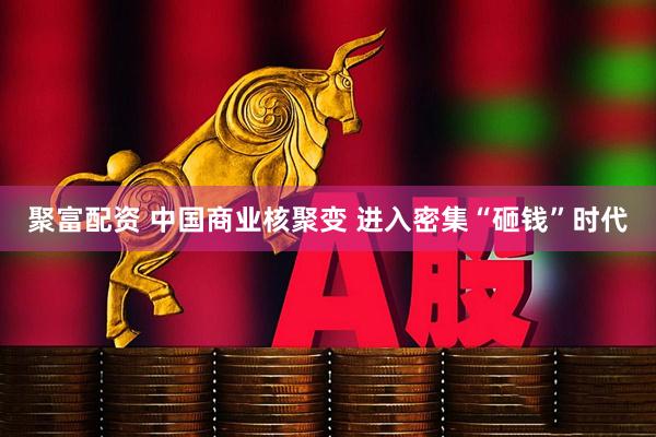 聚富配资 中国商业核聚变 进入密集“砸钱”时代