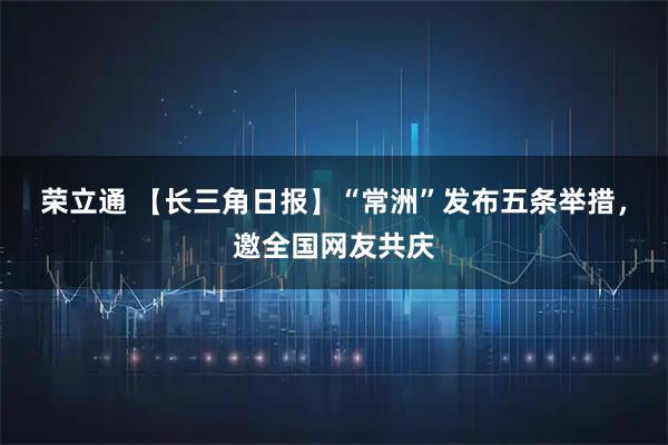 荣立通 【长三角日报】“常洲”发布五条举措，邀全国网友共庆